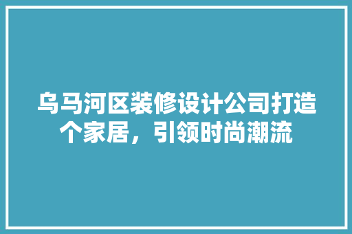 乌马河区装修设计公司打造个家居，引领时尚潮流