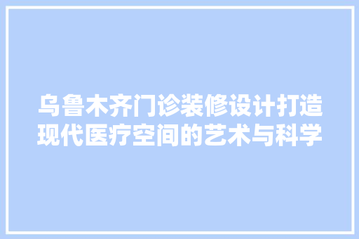乌鲁木齐门诊装修设计打造现代医疗空间的艺术与科学