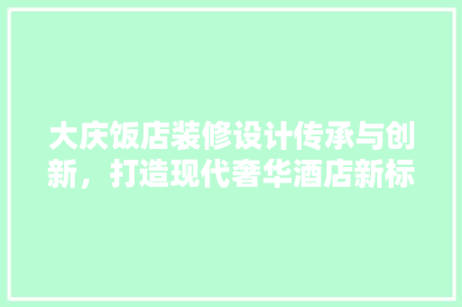 大庆饭店装修设计传承与创新，打造现代奢华酒店新标杆