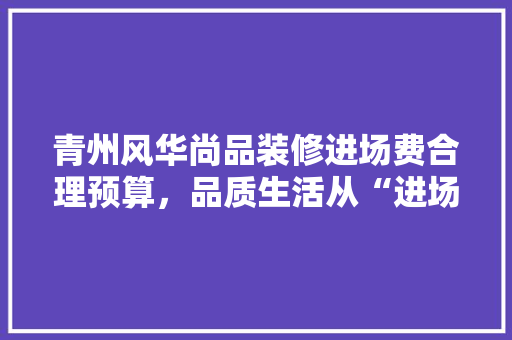 青州风华尚品装修进场费合理预算，品质生活从“进场”开始