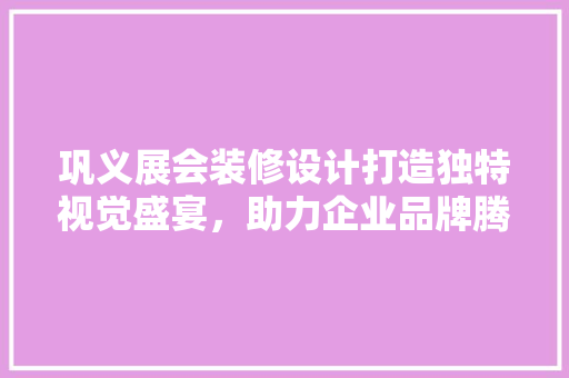 巩义展会装修设计打造独特视觉盛宴，助力企业品牌腾飞