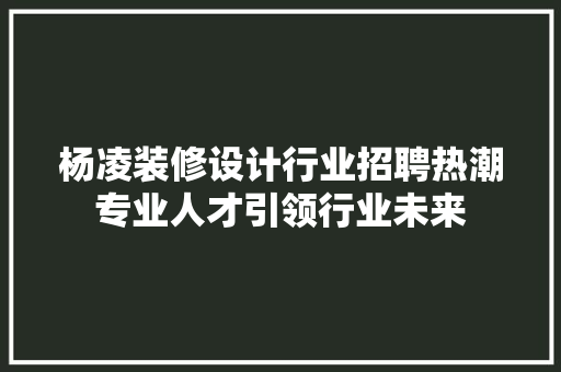杨凌装修设计行业招聘热潮专业人才引领行业未来