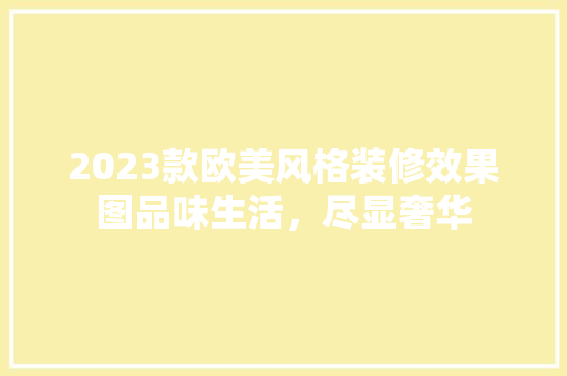 2023款欧美风格装修效果图品味生活，尽显奢华