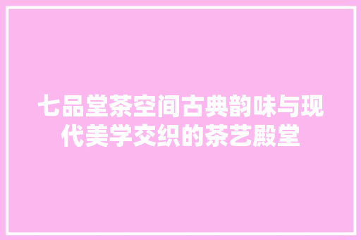 七品堂茶空间古典韵味与现代美学交织的茶艺殿堂