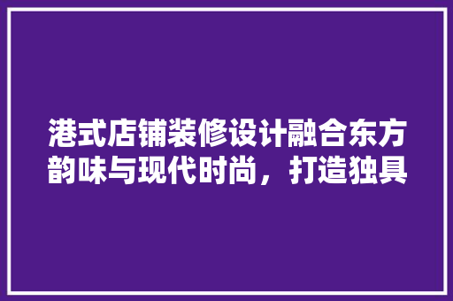 港式店铺装修设计融合东方韵味与现代时尚，打造独具特色的商业空间