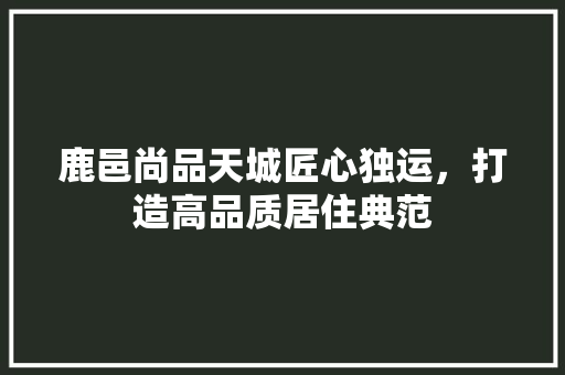 鹿邑尚品天城匠心独运，打造高品质居住典范