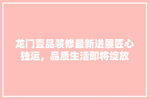 龙门壹品装修最新进展匠心独运，品质生活即将绽放