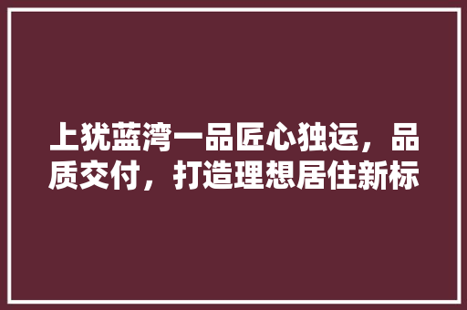 上犹蓝湾一品匠心独运，品质交付，打造理想居住新标杆