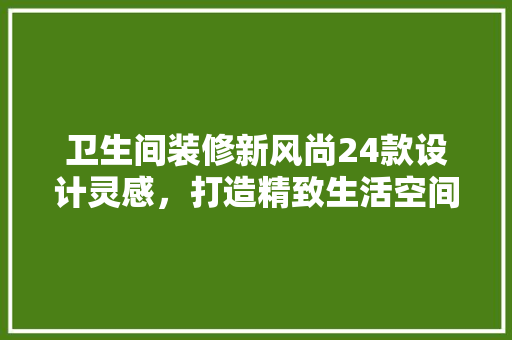 卫生间装修新风尚24款设计灵感，打造精致生活空间