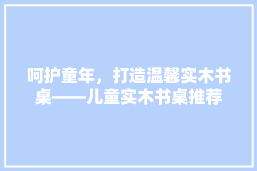 呵护童年，打造温馨实木书桌——儿童实木书桌推荐
