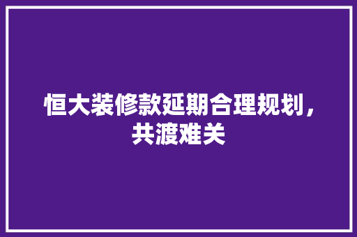 恒大装修款延期合理规划，共渡难关