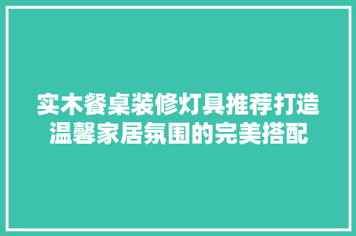实木餐桌装修灯具推荐打造温馨家居氛围的完美搭配