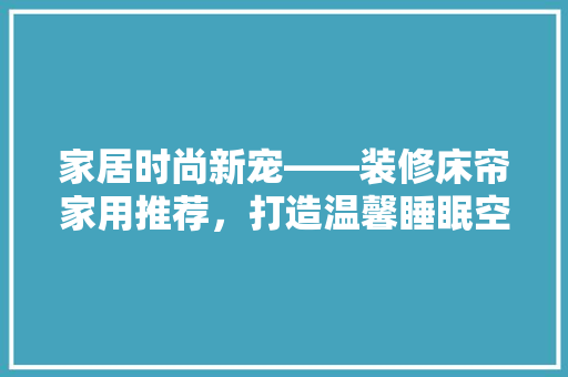 家居时尚新宠——装修床帘家用推荐，打造温馨睡眠空间
