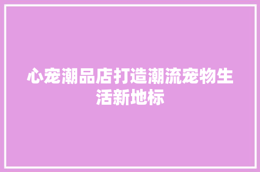 心宠潮品店打造潮流宠物生活新地标