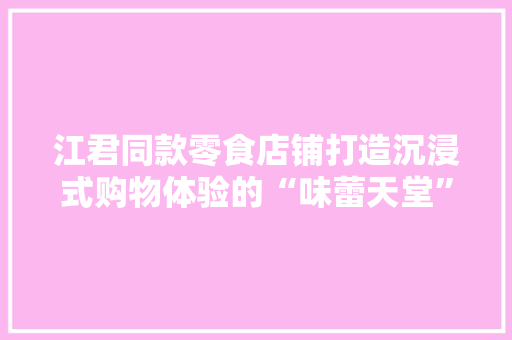 江君同款零食店铺打造沉浸式购物体验的“味蕾天堂”