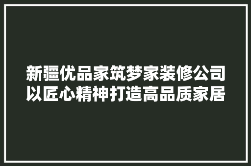 新疆优品家筑梦家装修公司以匠心精神打造高品质家居环境