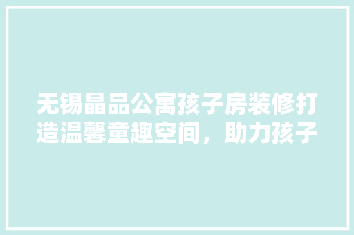 无锡晶品公寓孩子房装修打造温馨童趣空间，助力孩子健康成长