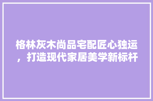 格林灰木尚品宅配匠心独运，打造现代家居美学新标杆