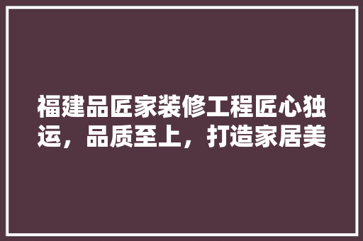 福建品匠家装修工程匠心独运，品质至上，打造家居美学新标杆