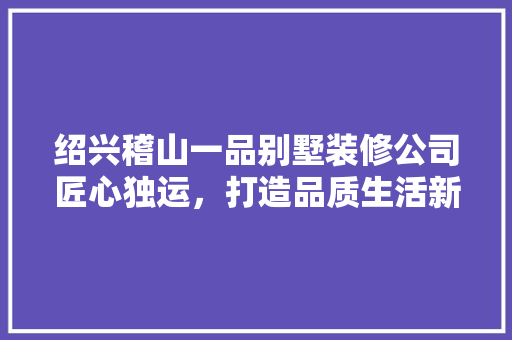绍兴稽山一品别墅装修公司匠心独运，打造品质生活新标杆