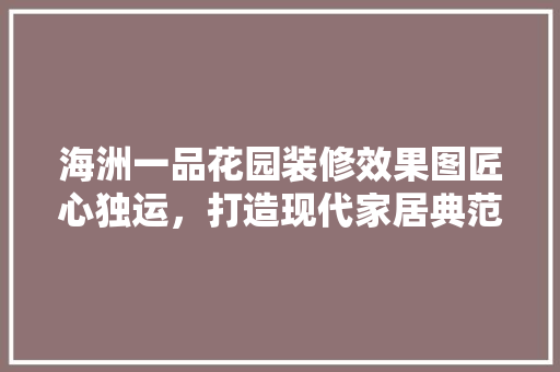 海洲一品花园装修效果图匠心独运，打造现代家居典范