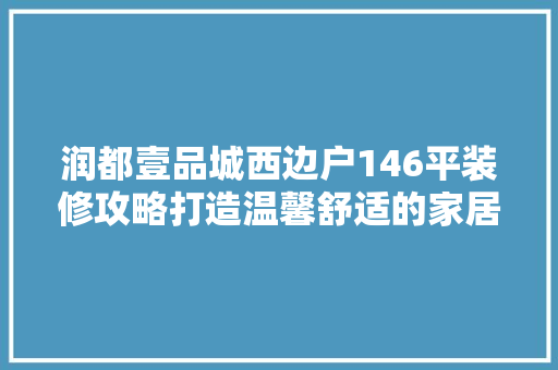 润都壹品城西边户146平装修攻略打造温馨舒适的家居空间