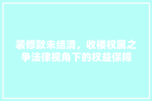 装修款未结清，收楼权属之争法律视角下的权益保障