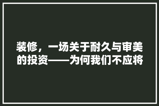 装修，一场关于耐久与审美的投资——为何我们不应将其视为消耗品