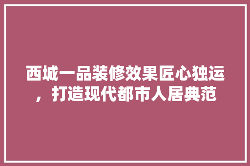 西城一品装修效果匠心独运，打造现代都市人居典范