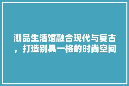 潮品生活馆融合现代与复古，打造别具一格的时尚空间