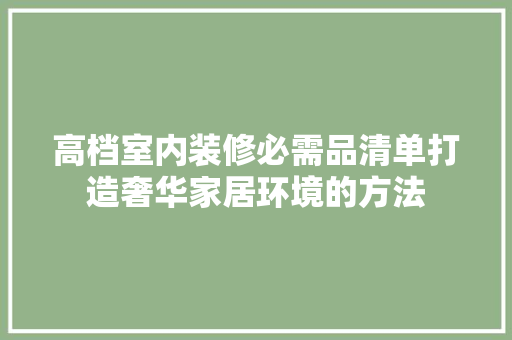 高档室内装修必需品清单打造奢华家居环境的方法