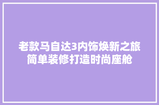 老款马自达3内饰焕新之旅简单装修打造时尚座舱