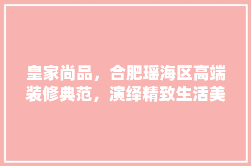皇家尚品，合肥瑶海区高端装修典范，演绎精致生活美学