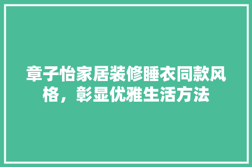 章子怡家居装修睡衣同款风格，彰显优雅生活方法