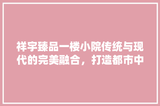 祥宇臻品一楼小院传统与现代的完美融合，打造都市中的静谧家园