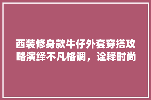 西装修身款牛仔外套穿搭攻略演绎不凡格调，诠释时尚魅力