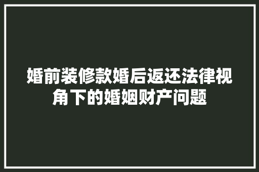 婚前装修款婚后返还法律视角下的婚姻财产问题