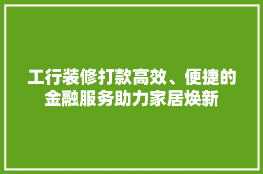 工行装修打款高效、便捷的金融服务助力家居焕新