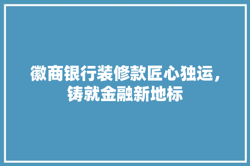 徽商银行装修款匠心独运，铸就金融新地标