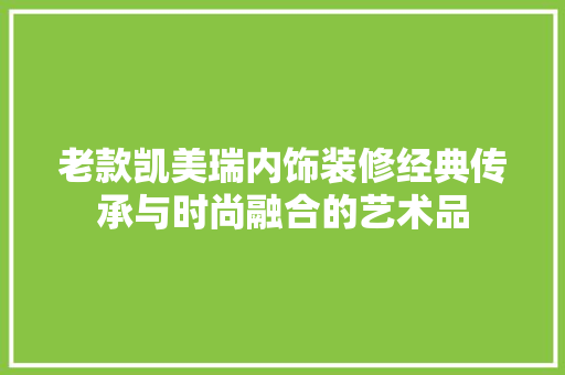 老款凯美瑞内饰装修经典传承与时尚融合的艺术品