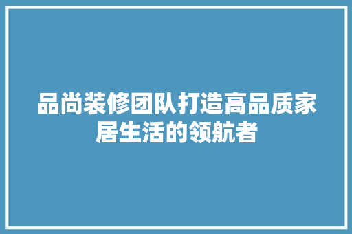品尚装修团队打造高品质家居生活的领航者