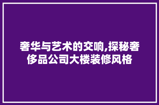 奢华与艺术的交响,探秘奢侈品公司大楼装修风格