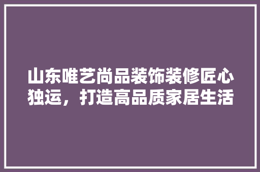 山东唯艺尚品装饰装修匠心独运，打造高品质家居生活
