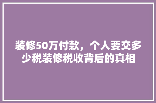装修50万付款，个人要交多少税装修税收背后的真相