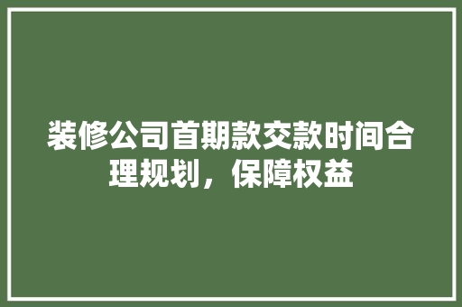 装修公司首期款交款时间合理规划，保障权益