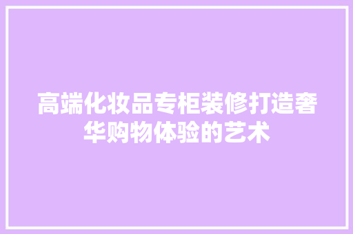 高端化妆品专柜装修打造奢华购物体验的艺术
