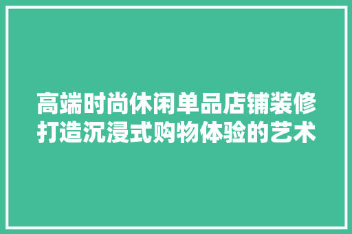 高端时尚休闲单品店铺装修打造沉浸式购物体验的艺术
