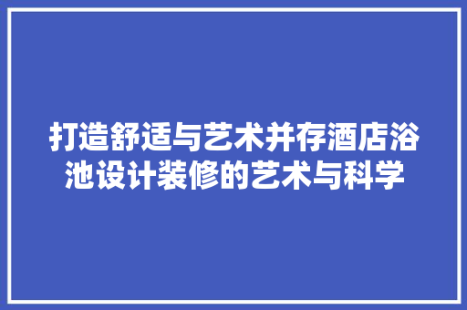 打造舒适与艺术并存酒店浴池设计装修的艺术与科学