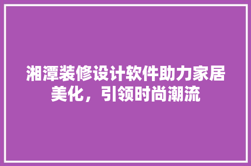 湘潭装修设计软件助力家居美化，引领时尚潮流