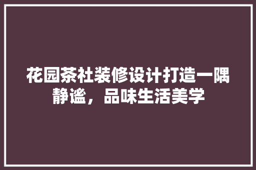 花园茶社装修设计打造一隅静谧，品味生活美学